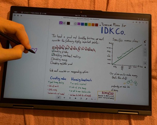 photo of convertible laptop on pink bedsheet. there is text on the screen, clearly drawn using digital pen, as there is a hand with pen in the shot drawing a heart. text has header "Revenue plans for i dont know cooperations". body text is "to lead a good and healthy business, we must consider the following highly important points: providing good services to our customers (that point is crossed out), making graphs (checked), holding investment meetings (checked), making money (unchecked), making my father proud (unchecked). we must consider our moneymaking options: creating value: gives a good tummy feel buz is lots of work, makes little money and we dont have to wear business suits. other option in Housing investmentshttps://files.catbox.moe/n33sc2.jpg no work is required and we get lots of money. we also get to wear business suits but downside we have to talk to old people." right side shows a graph with time amd revenue axis and title "specific revenue plans". the green line goes from zero through the stages "none, some, a bunch, plenty and finally non-zero". upwards through time, a straight line. following text says "our plans are to make money. thats this stuff (illustration of two paper moneys and two coins), preferably we make lots of money". bottom yellow rectangle has title "reminder" and twxt "remember to attend our first investot meeting next monday!"